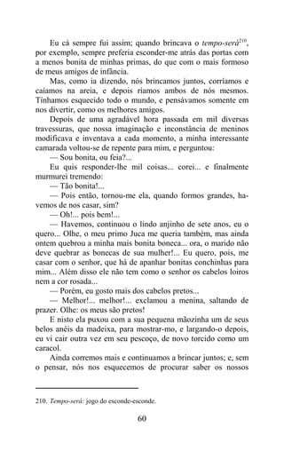 Eu cá sempre fui assim; quando brincava o tempo-será210,
por exemplo, sempre preferia esconder-me atrás das portas com
a menos bonita de minhas primas, do que com o mais formoso
de meus amigos de infância.
    Mas, como ia dizendo, nós brincamos juntos, corríamos e
caíamos na areia, e depois ríamos ambos de nós mesmos.
Tínhamos esquecido todo o mundo, e pensávamos somente em
nos divertir, como os melhores amigos.
    Depois de uma agradável hora passada em mil diversas
travessuras, que nossa imaginação e inconstância de meninos
modificava e inventava a cada momento, a minha interessante
camarada voltou-se de repente para mim, e perguntou:
    — Sou bonita, ou feia?...
    Eu quis responder-lhe mil coisas... corei... e finalmente
murmurei tremendo:
    — Tão bonita!...
    — Pois então, tornou-me ela, quando formos grandes, ha-
vemos de nos casar, sim?
    — Oh!... pois bem!...
    — Havemos, continuou o lindo anjinho de sete anos, eu o
quero... Olhe, o meu primo Juca me queria também, mas ainda
ontem quebrou a minha mais bonita boneca... ora, o marido não
deve quebrar as bonecas de sua mulher!... Eu quero, pois, me
casar com o senhor, que há de apanhar bonitas conchinhas para
mim... Além disso ele não tem como o senhor os cabelos loiros
nem a cor rosada...
    — Porém, eu gosto mais dos cabelos pretos...
    — Melhor!... melhor!... exclamou a menina, saltando de
prazer. Olhe: os meus são pretos!
    E nisto ela puxou com a sua pequena mãozinha um de seus
belos anéis da madeixa, para mostrar-mo, e largando-o depois,
eu vi cair outra vez em seu pescoço, de novo torcido como um
caracol.
    Ainda corremos mais e continuamos a brincar juntos; e, sem
o pensar, nós nos esquecemos de procurar saber os nossos



210. Tempo-será: jogo do esconde-esconde.

                                  60
 