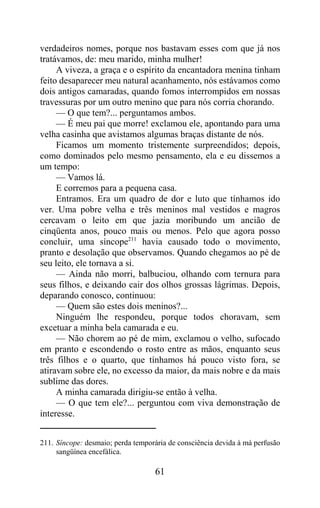 verdadeiros nomes, porque nos bastavam esses com que já nos
tratávamos, de: meu marido, minha mulher!
     A viveza, a graça e o espírito da encantadora menina tinham
feito desaparecer meu natural acanhamento, nós estávamos como
dois antigos camaradas, quando fomos interrompidos em nossas
travessuras por um outro menino que para nós corria chorando.
     — O que tem?... perguntamos ambos.
     — É meu pai que morre! exclamou ele, apontando para uma
velha casinha que avistamos algumas braças distante de nós.
     Ficamos um momento tristemente surpreendidos; depois,
como dominados pelo mesmo pensamento, ela e eu dissemos a
um tempo:
     — Vamos lá.
     E corremos para a pequena casa.
     Entramos. Era um quadro de dor e luto que tínhamos ido
ver. Uma pobre velha e três meninos mal vestidos e magros
cercavam o leito em que jazia moribundo um ancião de
cinqüenta anos, pouco mais ou menos. Pelo que agora posso
concluir, uma síncope211 havia causado todo o movimento,
pranto e desolação que observamos. Quando chegamos ao pé de
seu leito, ele tornava a si.
     — Ainda não morri, balbuciou, olhando com ternura para
seus filhos, e deixando cair dos olhos grossas lágrimas. Depois,
deparando conosco, continuou:
     — Quem são estes dois meninos?...
     Ninguém lhe respondeu, porque todos choravam, sem
excetuar a minha bela camarada e eu.
     — Não chorem ao pé de mim, exclamou o velho, sufocado
em pranto e escondendo o rosto entre as mãos, enquanto seus
três filhos e o quarto, que tínhamos há pouco visto fora, se
atiravam sobre ele, no excesso da maior, da mais nobre e da mais
sublime das dores.
     A minha camarada dirigiu-se então à velha.
     — O que tem ele?... perguntou com viva demonstração de
interesse.


211. Síncope: desmaio; perda temporária de consciência devida à má perfusão
     sangüínea encefálica.

                                   61
 