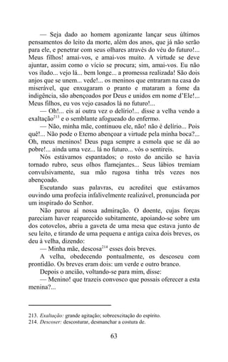 — Seja dado ao homem agonizante lançar seus últimos
pensamentos do leito da morte, além dos anos, que já não serão
para ele, e penetrar com seus olhares através do véu do futuro!...
Meus filhos! amai-vos, e amai-vos muito. A virtude se deve
ajuntar, assim como o vício se procura; sim, amai-vos. Eu não
vos iludo... vejo lá... bem longe... a promessa realizada! São dois
anjos que se unem... vede!... os meninos que entraram na casa do
miserável, que enxugaram o pranto e mataram a fome da
indigência, são abençoados por Deus e unidos em nome d’Ele!...
Meus filhos, eu vos vejo casados lá no futuro!...
     — Oh!... eis aí outra vez o delírio!... disse a velha vendo a
exaltação213 e o semblante afogueado do enfermo.
     — Não, minha mãe, continuou ele, não! não é delírio... Pois
quê!... Não pode o Eterno abençoar a virtude pela minha boca?...
Oh, meus meninos! Deus paga sempre a esmola que se dá ao
pobre!... ainda uma vez... lá no futuro... vós o sentireis.
     Nós estávamos espantados; o rosto do ancião se havia
tornado rubro, seus olhos flamejantes... Seus lábios tremiam
convulsivamente, sua mão rugosa tinha três vezes nos
abençoado.
     Escutando suas palavras, eu acreditei que estávamos
ouvindo uma profecia infalivelmente realizável, pronunciada por
um inspirado do Senhor.
     Não parou aí nossa admiração. O doente, cujas forças
pareciam haver reaparecido subitamente, apoiando-se sobre um
dos cotovelos, abriu a gaveta de uma mesa que estava junto de
seu leito, e tirando de uma pequena e antiga caixa dois breves, os
deu à velha, dizendo:
     — Minha mãe, descosa214 esses dois breves.
     A velha, obedecendo pontualmente, os descoseu com
prontidão. Os breves eram dois: um verde e outro branco.
     Depois o ancião, voltando-se para mim, disse:
     — Menino! que trazeis convosco que possais oferecer a esta
menina?...



213. Exaltação: grande agitação; sobreexcitação do espírito.
214. Descoser: descosturar, desmanchar a costura de.

                                     63
 
