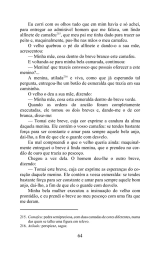 Eu corri com os olhos tudo que em mim havia e só achei,
para entregar ao admirável homem que me falava, um lindo
alfinete de camafeu215, que meu pai me tinha dado para trazer ao
peito e, maquinalmente, pus-lhe nas mãos o meu camafeu.
     O velho quebrou o pé do alfinete e dando-o a sua mãe,
acrescentou:
     — Minha mãe, cosa dentro do breve branco este camafeu.
     E voltando-se para minha bela camarada, continuou:
     — Menina! que trazeis convosco que possais oferecer a este
menino?...
     A menina, atilada216 e viva, como que já esperando tal
pergunta, entregou-lhe um botão de esmeralda que trazia em sua
camisinha.
     O velho o deu a sua mãe, dizendo:
     — Minha mãe, cosa esta esmeralda dentro do breve verde.
     Quando as ordens do ancião foram completamente
executadas, ele tomou os dois breves e, dando-me o de cor
branca, disse-me:
     — Tomai este breve, cuja cor exprime a candura da alma
daquela menina. Ele contém o vosso camafeu: se tendes bastante
força para ser constante e amar para sempre aquele belo anjo,
dai-lho, a fim de que ele o guarde com desvelo.
     Eu mal compreendi o que o velho queria ainda: maquinal-
mente entreguei o breve à linda menina, que o prendeu no cor-
dão de ouro que trazia ao pescoço.
     Chegou a vez dela. O homem deu-lhe o outro breve,
dizendo:
     — Tomai este breve, cuja cor exprime as esperanças do co-
ração daquele menino. Ele contém a vossa esmeralda: se tendes
bastante força para ser constante e amar para sempre aquele bom
anjo, dai-lho, a fim de que ele o guarde com desvelo.
     Minha bela mulher executou a insinuação do velho com
prontidão, e eu prendi o breve ao meu pescoço com uma fita que
me deram.


215. Camafeu: pedra semipreciosa, com duas camadas de cores diferentes, numa
     das quais se talha uma figura em relevo.
216. Atilado: perspicaz, sagaz.

                                    64
 