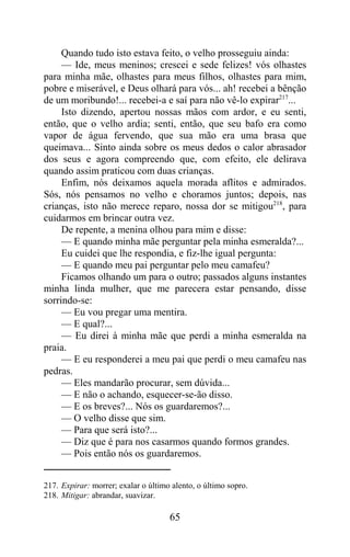 Quando tudo isto estava feito, o velho prosseguiu ainda:
     — Ide, meus meninos; crescei e sede felizes! vós olhastes
para minha mãe, olhastes para meus filhos, olhastes para mim,
pobre e miserável, e Deus olhará para vós... ah! recebei a bênção
de um moribundo!... recebei-a e saí para não vê-lo expirar217...
     Isto dizendo, apertou nossas mãos com ardor, e eu senti,
então, que o velho ardia; senti, então, que seu bafo era como
vapor de água fervendo, que sua mão era uma brasa que
queimava... Sinto ainda sobre os meus dedos o calor abrasador
dos seus e agora compreendo que, com efeito, ele delirava
quando assim praticou com duas crianças.
     Enfim, nós deixamos aquela morada aflitos e admirados.
Sós, nós pensamos no velho e choramos juntos; depois, nas
crianças, isto não merece reparo, nossa dor se mitigou218, para
cuidarmos em brincar outra vez.
     De repente, a menina olhou para mim e disse:
     — E quando minha mãe perguntar pela minha esmeralda?...
     Eu cuidei que lhe respondia, e fiz-lhe igual pergunta:
     — E quando meu pai perguntar pelo meu camafeu?
     Ficamos olhando um para o outro; passados alguns instantes
minha linda mulher, que me parecera estar pensando, disse
sorrindo-se:
     — Eu vou pregar uma mentira.
     — E qual?...
     — Eu direi à minha mãe que perdi a minha esmeralda na
praia.
     — E eu responderei a meu pai que perdi o meu camafeu nas
pedras.
     — Eles mandarão procurar, sem dúvida...
     — E não o achando, esquecer-se-ão disso.
     — E os breves?... Nós os guardaremos?...
     — O velho disse que sim.
     — Para que será isto?...
     — Diz que é para nos casarmos quando formos grandes.
     — Pois então nós os guardaremos.


217. Expirar: morrer; exalar o último alento, o último sopro.
218. Mitigar: abrandar, suavizar.

                                     65
 