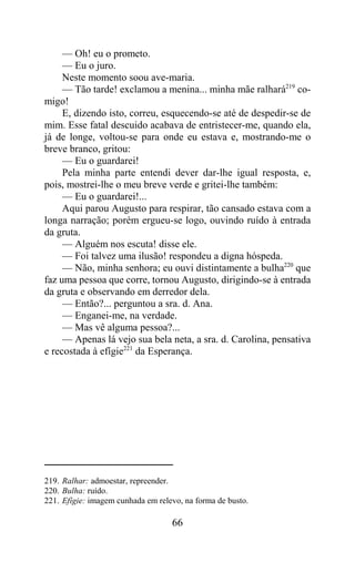 — Oh! eu o prometo.
     — Eu o juro.
     Neste momento soou ave-maria.
     — Tão tarde! exclamou a menina... minha mãe ralhará219 co-
migo!
     E, dizendo isto, correu, esquecendo-se até de despedir-se de
mim. Esse fatal descuido acabava de entristecer-me, quando ela,
já de longe, voltou-se para onde eu estava e, mostrando-me o
breve branco, gritou:
     — Eu o guardarei!
     Pela minha parte entendi dever dar-lhe igual resposta, e,
pois, mostrei-lhe o meu breve verde e gritei-lhe também:
     — Eu o guardarei!...
     Aqui parou Augusto para respirar, tão cansado estava com a
longa narração; porém ergueu-se logo, ouvindo ruído à entrada
da gruta.
     — Alguém nos escuta! disse ele.
     — Foi talvez uma ilusão! respondeu a digna hóspeda.
     — Não, minha senhora; eu ouvi distintamente a bulha220 que
faz uma pessoa que corre, tornou Augusto, dirigindo-se à entrada
da gruta e observando em derredor dela.
     — Então?... perguntou a sra. d. Ana.
     — Enganei-me, na verdade.
     — Mas vê alguma pessoa?...
     — Apenas lá vejo sua bela neta, a sra. d. Carolina, pensativa
e recostada à efígie221 da Esperança.




219. Ralhar: admoestar, repreender.
220. Bulha: ruído.
221. Efígie: imagem cunhada em relevo, na forma de busto.

                                   66
 