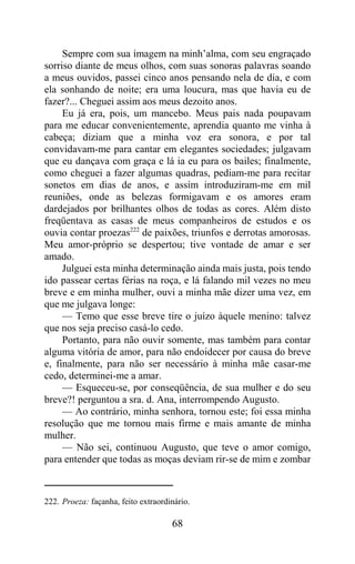 Sempre com sua imagem na minh’alma, com seu engraçado
sorriso diante de meus olhos, com suas sonoras palavras soando
a meus ouvidos, passei cinco anos pensando nela de dia, e com
ela sonhando de noite; era uma loucura, mas que havia eu de
fazer?... Cheguei assim aos meus dezoito anos.
     Eu já era, pois, um mancebo. Meus pais nada poupavam
para me educar convenientemente, aprendia quanto me vinha à
cabeça; diziam que a minha voz era sonora, e por tal
convidavam-me para cantar em elegantes sociedades; julgavam
que eu dançava com graça e lá ia eu para os bailes; finalmente,
como cheguei a fazer algumas quadras, pediam-me para recitar
sonetos em dias de anos, e assim introduziram-me em mil
reuniões, onde as belezas formigavam e os amores eram
dardejados por brilhantes olhos de todas as cores. Além disto
freqüentava as casas de meus companheiros de estudos e os
ouvia contar proezas222 de paixões, triunfos e derrotas amorosas.
Meu amor-próprio se despertou; tive vontade de amar e ser
amado.
     Julguei esta minha determinação ainda mais justa, pois tendo
ido passear certas férias na roça, e lá falando mil vezes no meu
breve e em minha mulher, ouvi a minha mãe dizer uma vez, em
que me julgava longe:
     — Temo que esse breve tire o juízo àquele menino: talvez
que nos seja preciso casá-lo cedo.
     Portanto, para não ouvir somente, mas também para contar
alguma vitória de amor, para não endoidecer por causa do breve
e, finalmente, para não ser necessário à minha mãe casar-me
cedo, determinei-me a amar.
     — Esqueceu-se, por conseqüência, de sua mulher e do seu
breve?! perguntou a sra. d. Ana, interrompendo Augusto.
     — Ao contrário, minha senhora, tornou este; foi essa minha
resolução que me tornou mais firme e mais amante de minha
mulher.
     — Não sei, continuou Augusto, que teve o amor comigo,
para entender que todas as moças deviam rir-se de mim e zombar



222. Proeza: façanha, feito extraordinário.

                                     68
 