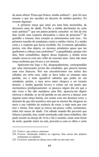 de meus afetos! Pensa que brinco, minha senhora?... pois foi isso
mesmo o que me sucedeu no decurso de minhas paixões. Eu
resumo algumas:
     A primeira moça que amei era uma bela moreninha, de
dezesseis anos de idade. Fiz-lhe a minha declaração na carta
mais patética223 que um pateta poderia conceber: no fim de três
dias recebi uma resposta abrasadora e cheia de protestos224 de
gratidão e ternura; meu coração se entusiasmou com isso... Na
primeira reunião de estudantes contei a minha vitória, li a minha
carta e a resposta que havia recebido: fui vivamente aplaudido;
porém, oito dias depois, os mesmos estudantes quase que me
quebraram a cabeça com cacholetas225 e gargalhadas, porque oito
dias, bem contadinhos, depois dessa resposta, a minha terna
amada casou-se com um velho de sessenta anos. Jurei não amar
moça nenhuma que tivesse a cor morena.
     Apaixonei-me logo e fui, desgraçadamente, correspondido
por uma interessante jovem tão coradinha, que parecia mesmo
uma rosa francesa. Nós nos encontrávamos nas noites dos
sábados em certa casa, onde se dava todas as semanas uma
partida; era a mais agradável sabatina que podia ter um
estudante; porém, o meu novo amor chegava a ser tocante
demais: a minha querida levava o ciúme até um ponto que
atormentava prodigiosamente: se passava algum dia em que a
não visse e lhe não mandasse uma flor, aparecia-me depois
chorosa e abatida; se na tal partida eu me atrevia a dançar com
alguma outra moça bonita, era contar com um desmaio certo, e
desmaio de que não acordava sem que eu mesmo lhe chegasse ao
nariz o seu vidrinho de essência de rosas; e tudo mais por este
teor e forma. Este amor já estava um pouco velho, certamente,
tinha três meses de idade. Um sábado mandei-lhe prevenir que
faltaria à partida; mas, tendo terminado cedo meus trabalhos, não
pude resistir ao desejo de vê-la e fui à reunião; eram onze horas
da noite, quando entrei na sala, procurei-a com os olhos e certo


223. Patético: que comove, enternece.
224. Protesto: declaração enfática ou vigorosa, feita acerca dos próprios
     sentimentos ou opiniões.
225. Cacholeta: pancada na cabeça com a mão ou com uma vara.

                                   69
 