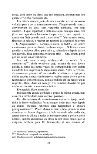 moço, com quem me dava, que me entendeu, apontou para um
gabinete vizinho. Voei para ele.
     Ela estava sentada junto de um mancebo e com as costas
voltadas para a porta: tomavam sorvetes. Cheguei-me de manso:
conversavam os dois, sem vergonha nenhuma, em seus
amores!... Fiquei espantado e tanto mais que, pelo que ouvi, eles
já se correspondiam há muito tempo; mas o meu espanto se
tornou em fúria quando ouvi o machacaz226 falar no meu nome,
fingindo-se zeloso, e receber em resposta as seguintes palavras:
— O Augustozinho?... Lamenta-o antes, coitado! é um pobre
menino com quem me divirto nas horas vagas!... Soltei um surdo
gemido; a traidora olhou para mim e, voltando-se depois para o
seu querido, disse com o maior sangue-frio: — Ora, aí tem! perdi
por sua causa um divertimento.
     Jurei não amar a moça nenhuma de cor rosada. Sem
emendar-me227, ainda tornei-me cego amante de uma jovem
pálida, e, como das outras vezes, fui correspondido com ardor;
mas desta tive eu provas de afeto muito sérias. Antes de ver-me,
ela amava um primo e até escrevia-lhe a miúdo; eu exigi que a
minha terceira amada continuasse a receber cartas dele e que as
respondesse; consenti nisso, com a condição de lhe redigir eu as
respostas. Belo! disse eu comigo: vou também divertir-me por
minha vez à custa de um amante infeliz!
     E o negócio ficou assentado.
     Infelizmente eu não conhecia o primo da minha amada, mas
essa era a infelicidade mais tolerável possível.
     Um dia tratamos de encontrar-nos em certa igreja, onde
tinha de haver esplêndida festa; cheguei cedo, mas logo depois
da minha chegada, rebentou uma tempestade e choveu
prodigiosamente228. Pouco durou o mau tempo, porém as ruas
deveriam ter ficado alagadas e a bela esperada não podia vir;
apesar disso eu olhava a todos os momentos para a porta e, coisa
notável, sempre encontrava os olhos de um outro moço, que se
dirigiam também para lá; finalmente, já nos ríamos de


226. Machacaz: manhoso, espertalhão.
227. Emendar-se: arrepender-se, corrigir-se.
228. Prodigiosamente: estupendamente, admiravelmente.

                                  70
 
