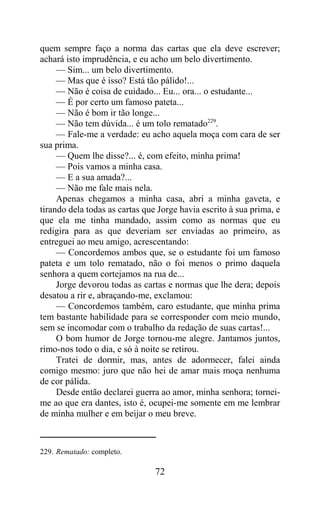 quem sempre faço a norma das cartas que ela deve escrever;
achará isto imprudência, e eu acho um belo divertimento.
     — Sim... um belo divertimento.
     — Mas que é isso? Está tão pálido!...
     — Não é coisa de cuidado... Eu... ora... o estudante...
     — É por certo um famoso pateta...
     — Não é bom ir tão longe...
     — Não tem dúvida... é um tolo rematado229.
     — Fale-me a verdade: eu acho aquela moça com cara de ser
sua prima.
     — Quem lhe disse?... é, com efeito, minha prima!
     — Pois vamos a minha casa.
     — E a sua amada?...
     — Não me fale mais nela.
     Apenas chegamos a minha casa, abri a minha gaveta, e
tirando dela todas as cartas que Jorge havia escrito à sua prima, e
que ela me tinha mandado, assim como as normas que eu
redigira para as que deveriam ser enviadas ao primeiro, as
entreguei ao meu amigo, acrescentando:
     — Concordemos ambos que, se o estudante foi um famoso
pateta e um tolo rematado, não o foi menos o primo daquela
senhora a quem cortejamos na rua de...
     Jorge devorou todas as cartas e normas que lhe dera; depois
desatou a rir e, abraçando-me, exclamou:
     — Concordemos também, caro estudante, que minha prima
tem bastante habilidade para se corresponder com meio mundo,
sem se incomodar com o trabalho da redação de suas cartas!...
     O bom humor de Jorge tornou-me alegre. Jantamos juntos,
rimo-nos todo o dia, e só à noite se retirou.
     Tratei de dormir, mas, antes de adormecer, falei ainda
comigo mesmo: juro que não hei de amar mais moça nenhuma
de cor pálida.
     Desde então declarei guerra ao amor, minha senhora; tornei-
me ao que era dantes, isto é, ocupei-me somente em me lembrar
de minha mulher e em beijar o meu breve.



229. Rematado: completo.

                                72
 