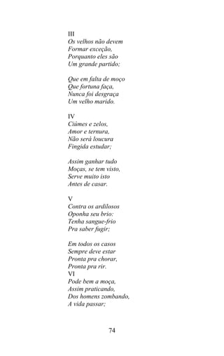 III
Os velhos não devem
Formar exceção,
Porquanto eles são
Um grande partido;

Que em falta de moço
Que fortuna faça,
Nunca foi desgraça
Um velho marido.

IV
Ciúmes e zelos,
Amor e ternura,
Não será loucura
Fingida estudar;

Assim ganhar tudo
Moças, se tem visto,
Serve muito isto
Antes de casar.

V
Contra os ardilosos
Oponha seu brio:
Tenha sangue-frio
Pra saber fugir;

Em todos os casos
Sempre deve estar
Pronta pra chorar,
Pronta pra rir.
VI
Pode bem a moça,
Assim praticando,
Dos homens zombando,
A vida passar;



               74
 