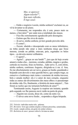 Mas, se aparecer
                    Algum toleirão232,
                    Sem mais reflexão,
                    É logo casar.

     — Então o negócio é assim, minha senhora? exclamei eu, ao
vê-la levantar-se do piano.
     — Certamente, me respondeu ela; é este, pouco mais ou
menos, o breviário233 por onde reza a totalidade das moças.
     — Fico-lhe extremamente agradecido pelo desengano.
     — Estimo que lhe sirva de muito.
     — Já serve, minha senhora; já tirei grande proveito dele.
     — E como?...
     — Escute: abatido e desesperado com os meus infortúnios,
eu tinha jurado não amar a mais nenhuma moça que fosse
morena, corada ou pálida; estavam, pois, esgotados os belos
tipos... eu deveria morrer celibatário.
     — E agora?...
     — Agora?... graças ao seu lundu234, juro que de hoje avante
amarei a todas elas... morenas, coradas, pálidas, magras e gordas,
cortesãs ou roceiras, feias ou bonitas... tudo serve. E, com efeito,
minha senhora, continuou Augusto, dirigindo-se à sra. d. Ana,
fiz-me absolutamente um ser novo, graças ao lundu; guardando e
beijando com desvelo o meu querido breve, que sempre trago, eu
conservo a lembrança mais terna e constante de minha travessa,
bela e amada mulher: ela é o amor de meu coração, enquanto
todas as outras são divertimentos dos meus olhos e o passatempo
de minha vida. Eis, finalmente, a história de meus amores!... Tais
foram as razões que me tornaram borboleta de amor235.
     Terminando assim, Augusto ia respirar um instante, quando
pela segunda vez lhe pareceu ouvir ruído na porta da gruta.
     — Alguém nos escuta, disse ele, como da outra vez.
     — É talvez uma nova ilusão... respondeu a digna hóspeda.


232.   Toleirão: indivíduo muito tolo; palerma.
233.   Breviário: livro que contém orações e leituras prescritas, sumarizadas.
234.   Lundu: canção solista, em geral, de caráter cômico.
235.   Borboleta de amor: pessoa volúvel e leviana no amor.

                                       75
 