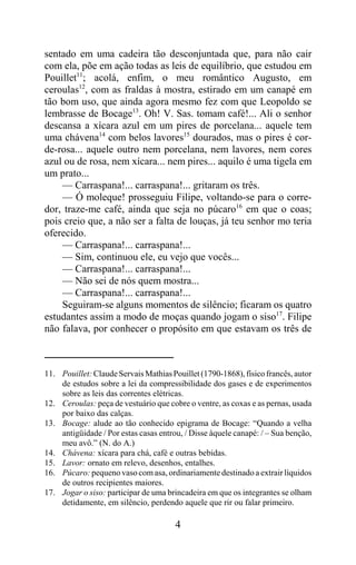 sentado em uma cadeira tão desconjuntada que, para não cair
com ela, põe em ação todas as leis de equilíbrio, que estudou em
Pouillet11; acolá, enfim, o meu romântico Augusto, em
ceroulas12, com as fraldas à mostra, estirado em um canapé em
tão bom uso, que ainda agora mesmo fez com que Leopoldo se
lembrasse de Bocage13. Oh! V. Sas. tomam café!... Ali o senhor
descansa a xícara azul em um pires de porcelana... aquele tem
uma chávena14 com belos lavores15 dourados, mas o pires é cor-
de-rosa... aquele outro nem porcelana, nem lavores, nem cores
azul ou de rosa, nem xícara... nem pires... aquilo é uma tigela em
um prato...
    — Carraspana!... carraspana!... gritaram os três.
    — Ó moleque! prosseguiu Filipe, voltando-se para o corre-
dor, traze-me café, ainda que seja no púcaro16 em que o coas;
pois creio que, a não ser a falta de louças, já teu senhor mo teria
oferecido.
    — Carraspana!... carraspana!...
    — Sim, continuou ele, eu vejo que vocês...
    — Carraspana!... carraspana!...
    — Não sei de nós quem mostra...
    — Carraspana!... carraspana!...
    Seguiram-se alguns momentos de silêncio; ficaram os quatro
estudantes assim a modo de moças quando jogam o siso17. Filipe
não falava, por conhecer o propósito em que estavam os três de



11. Pouillet: Claude Servais Mathias Pouillet (1790-1868), físico francês, autor
    de estudos sobre a lei da compressibilidade dos gases e de experimentos
    sobre as leis das correntes elétricas.
12. Ceroulas: peça de vestuário que cobre o ventre, as coxas e as pernas, usada
    por baixo das calças.
13. Bocage: alude ao tão conhecido epigrama de Bocage: “Quando a velha
    antigüidade / Por estas casas entrou, / Disse àquele canapé: / – Sua benção,
    meu avô.” (N. do A.)
14. Chávena: xícara para chá, café e outras bebidas.
15. Lavor: ornato em relevo, desenhos, entalhes.
16. Púcaro: pequeno vaso com asa, ordinariamente destinado a extrair líquidos
    de outros recipientes maiores.
17. Jogar o siso: participar de uma brincadeira em que os integrantes se olham
    detidamente, em silêncio, perdendo aquele que rir ou falar primeiro.

                                       4
 