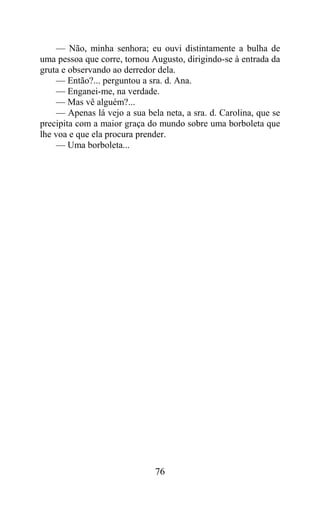 — Não, minha senhora; eu ouvi distintamente a bulha de
uma pessoa que corre, tornou Augusto, dirigindo-se à entrada da
gruta e observando ao derredor dela.
     — Então?... perguntou a sra. d. Ana.
     — Enganei-me, na verdade.
     — Mas vê alguém?...
     — Apenas lá vejo a sua bela neta, a sra. d. Carolina, que se
precipita com a maior graça do mundo sobre uma borboleta que
lhe voa e que ela procura prender.
     — Uma borboleta...




                               76
 