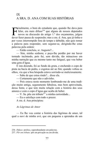 IX
     A SRA. D. ANA COM SUAS HISTÓRIAS

      inalmente, o bom do estudante que, quando lhe dava para

F     falar, era mais difuso236 que alguns de nossos deputados
      novos na discussão do artigo 1.º dos orçamentos, julgou
dever fazer pausa de suspensão; mas a sra. d. Ana, que já tinha-o
por vezes interrompido fora de tempo e debalde, não quis tomar
a palavra para responder, sem segurar-se, dirigindo-lhe estas
palavras pela ordem:
    — Então concluiu, sr. Augusto?...
    — Sim, minha senhora; e peço-lhe perdão por me haver
tornado incômodo, pois fui, sem dúvida, tão minucioso em
minha narração que eu mesmo tanto me fatiguei, que vou beber
uma gota d’água.
    E isto dizendo, foi ao fundo da gruta, e enchendo o copo de
prata na bacia de pedra, o esgotou até ao fim; quando voltou os
olhos, viu que a boa hóspeda estava sorrindo-se maliciosamente.
    — Sabe de que estou rindo?... disse ela.
    — Certamente que não o adivinho.
    — Pois estava neste momento lembrando-me de uma tradi-
ção muito antiga, seguramente fabulosa, mas bem aproveitada,
dessa fonte, e que tem muita relação com a história dos seus
amores e com o copo d’água que acaba de beber.
    — V. Sa. põe em tributo237 a minha curiosidade...
    — Eu o satisfaço com todo o prazer.
    A sra. d. Ana principiou:

     As Lágrimas de Amor

    — Eu lhe vou contar a história das lágrimas de amor, tal
qual a ouvi de minha avó, que em pequena a aprendeu de um



236. Difuso: prolixo, superabundante em palavras.
237. Pôr em tributo: pôr em privação ou em dívida.

                                    77
 