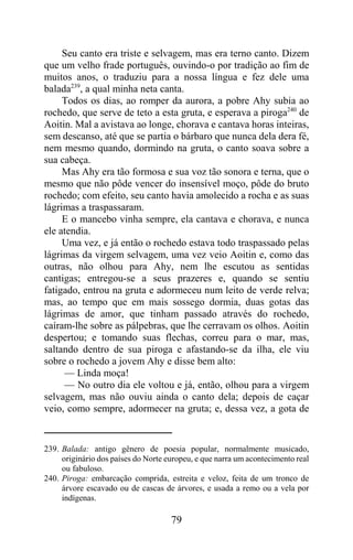 Seu canto era triste e selvagem, mas era terno canto. Dizem
que um velho frade português, ouvindo-o por tradição ao fim de
muitos anos, o traduziu para a nossa língua e fez dele uma
balada239, a qual minha neta canta.
     Todos os dias, ao romper da aurora, a pobre Ahy subia ao
rochedo, que serve de teto a esta gruta, e esperava a piroga240 de
Aoitin. Mal a avistava ao longe, chorava e cantava horas inteiras,
sem descanso, até que se partia o bárbaro que nunca dela dera fé,
nem mesmo quando, dormindo na gruta, o canto soava sobre a
sua cabeça.
     Mas Ahy era tão formosa e sua voz tão sonora e terna, que o
mesmo que não pôde vencer do insensível moço, pôde do bruto
rochedo; com efeito, seu canto havia amolecido a rocha e as suas
lágrimas a traspassaram.
     E o mancebo vinha sempre, ela cantava e chorava, e nunca
ele atendia.
     Uma vez, e já então o rochedo estava todo traspassado pelas
lágrimas da virgem selvagem, uma vez veio Aoitin e, como das
outras, não olhou para Ahy, nem lhe escutou as sentidas
cantigas; entregou-se a seus prazeres e, quando se sentiu
fatigado, entrou na gruta e adormeceu num leito de verde relva;
mas, ao tempo que em mais sossego dormia, duas gotas das
lágrimas de amor, que tinham passado através do rochedo,
caíram-lhe sobre as pálpebras, que lhe cerravam os olhos. Aoitin
despertou; e tomando suas flechas, correu para o mar, mas,
saltando dentro de sua piroga e afastando-se da ilha, ele viu
sobre o rochedo a jovem Ahy e disse bem alto:
     — Linda moça!
     — No outro dia ele voltou e já, então, olhou para a virgem
selvagem, mas não ouviu ainda o canto dela; depois de caçar
veio, como sempre, adormecer na gruta; e, dessa vez, a gota de


239. Balada: antigo gênero de poesia popular, normalmente musicado,
     originário dos países do Norte europeu, e que narra um acontecimento real
     ou fabuloso.
240. Piroga: embarcação comprida, estreita e veloz, feita de um tronco de
     árvore escavado ou de cascas de árvores, e usada a remo ou a vela por
     indígenas.

                                     79
 