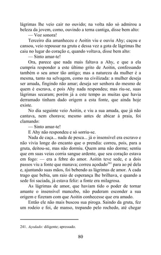 lágrimas lhe veio cair no ouvido; na volta não só admirou a
beleza da jovem, como, ouvindo a terna cantiga, disse bem alto:
     — Voz sonora!
     Terceiro dia amanheceu e Aoitin viu e ouviu Ahy; caçou e
cansou, veio repousar na gruta e dessa vez a gota de lágrimas lhe
caiu no lugar do coração e, quando voltava, disse bem alto:
     — Sinto amar-te!
     Ora, parece que nada mais faltava a Ahy, e que a ela
cumpria responder a este último grito de Aoitin, confessando
também o seu amor tão antigo; mas a natureza da mulher é a
mesma, tanto na selvagem, como na civilizada: a mulher deseja
ser amada, fingindo não amar; deseja ser senhora do mesmo de
quem é escrava, e pois Ahy nada respondeu; mas riu-se, suas
lágrimas secaram; porém já a este tempo as muitas que havia
derramado tinham dado origem a esta fonte, que ainda hoje
existe.
     No dia seguinte veio Aoitin, e viu a sua amada, que já não
cantava, nem chorava; mesmo antes de abicar à praia, foi
clamando:
     — Sinto amar-te!
     E Ahy não respondeu e só sorriu-se.
     Nada de caça... nada de pesca... já o insensível era escravo e
não vivia longe do encanto que o prendia: correu, pois, para a
gruta, deitou-se, mas não dormiu. Quem ama não dorme; sentiu
que em suas veias corria sangue ardente, que seu coração estava
em fogo: — era a febre do amor. Aoitin teve sede, e a dois
passos viu a fonte que manava; correu açodado241 para ao pé dela
e, ajuntando suas mãos, foi bebendo as lágrimas de amor. A cada
trago que bebia, um raio de esperança lhe brilhava, e quando a
sede foi saciada, já estava feliz: a fonte era milagrosa.
     As lágrimas de amor, que haviam tido o poder de tornar
amante o insensível mancebo, não puderam esconder a sua
origem e fizeram com que Aoitin conhecesse que era amado.
     Então ele não mais buscou sua piroga. Saindo da gruta, fez
um rodeio e foi, de manso, trepando pelo rochedo, até chegar



241. Açodado: diligente; apressado.

                                      80
 