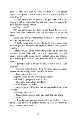 junto de Ahy, que, com os olhos na praia do lado oposto,
esperava ver partir o seu amante e ouvir o seu belo grito: —
Sinto amar-te!
     Mas de repente ela estremeceu, porque uma mão estava
sobre seu ombro; e quando olhou viu Aoitin, que sorrindo-se lhe
disse num tom seguro e terno:
     — Tu me amas!?
     Ahy não respondeu, mas também não fugiu dos braços de
Aoitin, nem ficou devendo o beijo que nesse instante lhe estalou
na face.
     Desde então foram felizes ambos na vida, e foi numa mesma
hora que morreram ambos.
      A fonte nunca mais deixou de existir e há ainda quem
acredite que por desconhecido encanto conserva duas grandes
virtudes...
     Dizem, pois, que quem bebe desta água não sai da nossa ilha
sem amar alguém dela e volta, por força, em demanda do objeto
amado. Em segundo lugar, querem também alguns que algumas
gotas bastam para fazer a quem bebe adivinhar os segredos de
amor.
     — Terminei aqui a minha história, disse a sra. d. Ana,
respirando.
     — E eu sou capaz de jurar, disse Augusto, que pela terceira
vez sinto ruído de alguém que se retira correndo.
     — Pois examine depressa.
     Augusto correu à porta e voltou logo depois.
     — E então?... perguntou a sra. d. Ana.
     — Ninguém, respondeu o estudante.
     — E vê alguém no jardim?...
     — Apenas a sra. d. Carolina, que vai apressadamente para o
rochedo.
     — Sempre minha neta!...
     — E eu, minha senhora, tenho que pedir-lhe uma graça.
     — Diga.
     — Rogo-lhe que, por sua intervenção, me facilite o prazer
de ouvir sua linda neta cantar a balada de Ahy, que tanto me
interessou com o seu amor.


                              81
 