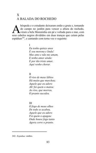 X
    A BALADA DO ROCHEDO
       hóspeda e o estudante deixaram então a gruta e, tomando

A      do campo no jardim para vencer a altura do rochedo,
       viram a bela Moreninha em pé e voltada para o mar, com
seus cabelos negros divididos em duas tranças que caíam pelas
espáduas242, e cantando com terna voz o seguinte:

                I
                Eu tenho quinze anos
                E sou morena e linda!
                Mas amo e não me amam,
                E tenho amor ainda:
                E por tão triste amar,
                Aqui venho chorar.


                II
                O riso de meus lábios
                Há muito que murchou;
                Aquele que eu adoro
                Ah! foi quem o matou:
                Ao riso, que morreu,
                O pranto sucedeu.


                III
                O fogo de meus olhos
                De todo se acabou,
                Aquele que eu adoro
                Foi quem o apagou:
                Onde houve fogo tanto
                Agora corre o pranto.



242. Espádua: ombro.

                              83
 