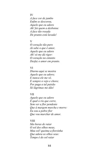 IV
A face cor de jambo
Enfim se descorou,
Aquele que eu adoro
Ah! foi quem a desbotou:
A face tão rosada
De pranto está lavada!

V
O coração tão puro
Já sabe o que é amor,
Aquele que eu adoro
Ah! só me dá rigor:
O coração no entanto
Desfaz o amor em pranto.

VI
Diurno aqui se mostra
Aquele que eu adoro;
E nunca ele me vê,
E sempre o vejo e choro;
Por paga a tal paixão
Só lágrimas me dão!

VII
Aquele que eu adoro
É qual o rio que corre,
Sem ver a flor pendente
Que à margem murcha e morre:
Eu sou a pobre flor
Que vou murchar de amor.

VIII
São horas de raiar
O sol dos olhos meus,
Mau sol! queima a florzinha
Que adora os olhos seus:
Tempo é do sol raiar

              84
 