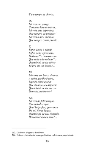 E é o tempo de chorar.

                  IX
                  Lá vem sua piroga
                  Cortando leve os mares,
                  Lá vem uma esperança
                  Que sempre dá pesares:
                  Lá vem o meu encanto,
                  Que sempre causa pranto.

                  X
                  Enfim abica à praia;
                  Enfim salta apressado,
                  Garboso243 como o cervo
                  Que salta alto valado244:
                  Quando há de ele cá vir
                  Só pra me ver sorrir?...

                  XI
                  Lá corre em busca de aves
                  A selva que lhe é cara,
                  Ligeiro como a seta
                  Que do arco seu dispara:
                  Quando há de ele correr
                  Somente pra me ver?

                  XII
                  Lá vem do feliz bosque
                  Cansado de caçar,
                  Qual beija-flor, que cansa
                  De mil flores beijar:
                  Quando há de ele, cansado,
                  Descansar a meu lado?...




243. Garboso: elegante, donairoso.
244. Valado: elevação de terra que limita e rodeia uma propriedade.

                                    85
 