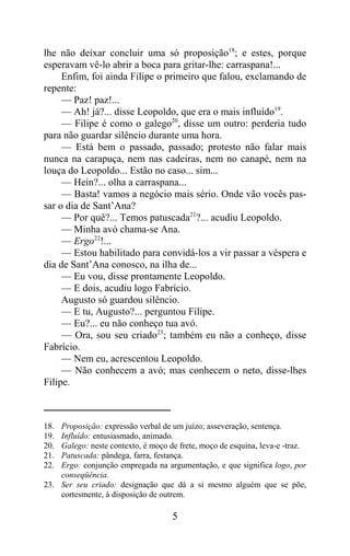 lhe não deixar concluir uma só proposição18; e estes, porque
esperavam vê-lo abrir a boca para gritar-lhe: carraspana!...
     Enfim, foi ainda Filipe o primeiro que falou, exclamando de
repente:
     — Paz! paz!...
     — Ah! já?... disse Leopoldo, que era o mais influído19.
     — Filipe é como o galego20, disse um outro: perderia tudo
para não guardar silêncio durante uma hora.
     — Está bem o passado, passado; protesto não falar mais
nunca na carapuça, nem nas cadeiras, nem no canapé, nem na
louça do Leopoldo... Estão no caso... sim...
     — Hein?... olha a carraspana...
     — Basta! vamos a negócio mais sério. Onde vão vocês pas-
sar o dia de Sant’Ana?
     — Por quê?... Temos patuscada21?... acudiu Leopoldo.
     — Minha avó chama-se Ana.
     — Ergo22!...
     — Estou habilitado para convidá-los a vir passar a véspera e
dia de Sant’Ana conosco, na ilha de...
     — Eu vou, disse prontamente Leopoldo.
     — E dois, acudiu logo Fabrício.
     Augusto só guardou silêncio.
     — E tu, Augusto?... perguntou Filipe.
     — Eu?... eu não conheço tua avó.
     — Ora, sou seu criado23; também eu não a conheço, disse
Fabrício.
     — Nem eu, acrescentou Leopoldo.
     — Não conhecem a avó; mas conhecem o neto, disse-lhes
Filipe.



18. Proposição: expressão verbal de um juízo; asseveração, sentença.
19. Influído: entusiasmado, animado.
20. Galego: neste contexto, é moço de frete, moço de esquina, leva-e -traz.
21. Patuscada: pândega, farra, festança.
22. Ergo: conjunção empregada na argumentação, e que significa logo, por
    conseqüência.
23. Ser seu criado: designação que dá a si mesmo alguém que se põe,
    cortesmente, à disposição de outrem.

                                    5
 