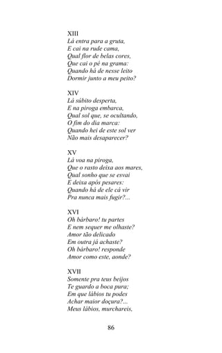 XIII
Lá entra para a gruta,
E cai na rude cama,
Qual flor de belas cores,
Que cai o pé na grama:
Quando há de nesse leito
Dormir junto a meu peito?

XIV
Lá súbito desperta,
E na piroga embarca,
Qual sol que, se ocultando,
O fim do dia marca:
Quando hei de este sol ver
Não mais desaparecer?

XV
Lá voa na piroga,
Que o rasto deixa aos mares,
Qual sonho que se esvai
E deixa após pesares:
Quando há de ele cá vir
Pra nunca mais fugir?...

XVI
Oh bárbaro! tu partes
E nem sequer me olhaste?
Amor tão delicado
Em outra já achaste?
Oh bárbaro! responde
Amor como este, aonde?

XVII
Somente pra teus beijos
Te guardo a boca pura;
Em que lábios tu podes
Achar maior doçura?...
Meus lábios, murchareis,

               86
 