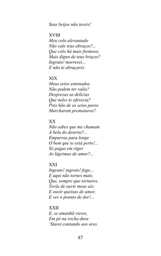 Seus beijos não tereis!

XVIII
Meu colo alevantado
Não vale teus abraços?...
Que colo há mais formoso,
Mais digno de teus braços?
Ingrato! morrerei...
E não te abraçarei.

XIX
Meus seios entonados
Não podem ter valia?
Desprezas as delícias
Que neles te oferecia?
Pois hão de os seios puros
Murcharem prematuros?

XX
Não sabes que me chamam
A bela do deserto?...
Empurras para longe
O bem que te está perto!...
Só pagas em rigor
As lágrimas de amor?...

XXI
Ingrato! ingrato! foge...
E aqui não tornes mais,
Que, sempre que tornares,
Terás de ouvir meus ais:
E ouvir queixas de amor,
E ver o pranto de dor!...

XXII
E, se amanhã vieres,
Em pé na rocha dura
‘Starei cantando aos ares.

               87
 
