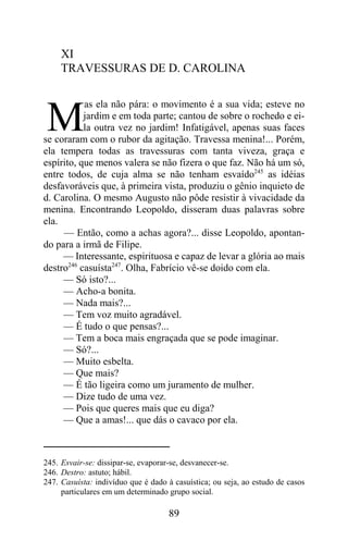 XI
     TRAVESSURAS DE D. CAROLINA

           as ela não pára: o movimento é a sua vida; esteve no

M          jardim e em toda parte; cantou de sobre o rochedo e ei-
           la outra vez no jardim! Infatigável, apenas suas faces
se coraram com o rubor da agitação. Travessa menina!... Porém,
ela tempera todas as travessuras com tanta viveza, graça e
espírito, que menos valera se não fizera o que faz. Não há um só,
entre todos, de cuja alma se não tenham esvaído245 as idéias
desfavoráveis que, à primeira vista, produziu o gênio inquieto de
d. Carolina. O mesmo Augusto não pôde resistir à vivacidade da
menina. Encontrando Leopoldo, disseram duas palavras sobre
ela.
     — Então, como a achas agora?... disse Leopoldo, apontan-
do para a irmã de Filipe.
     — Interessante, espirituosa e capaz de levar a glória ao mais
destro246 casuísta247. Olha, Fabrício vê-se doido com ela.
     — Só isto?...
     — Acho-a bonita.
     — Nada mais?...
     — Tem voz muito agradável.
     — É tudo o que pensas?...
     — Tem a boca mais engraçada que se pode imaginar.
     — Só?...
     — Muito esbelta.
     — Que mais?
     — É tão ligeira como um juramento de mulher.
     — Dize tudo de uma vez.
     — Pois que queres mais que eu diga?
     — Que a amas!... que dás o cavaco por ela.



245. Esvair-se: dissipar-se, evaporar-se, desvanecer-se.
246. Destro: astuto; hábil.
247. Casuísta: indivíduo que é dado à casuística; ou seja, ao estudo de casos
     particulares em um determinado grupo social.

                                    89
 