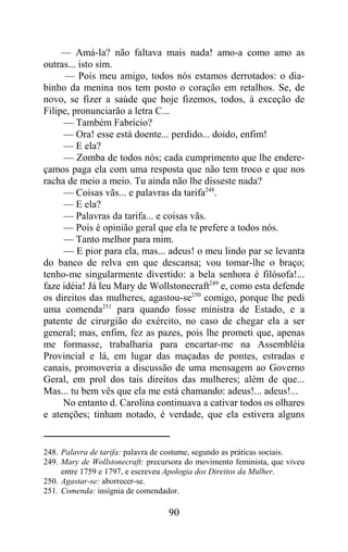 — Amá-la? não faltava mais nada! amo-a como amo as
outras... isto sim.
      — Pois meu amigo, todos nós estamos derrotados: o dia-
binho da menina nos tem posto o coração em retalhos. Se, de
novo, se fizer a saúde que hoje fizemos, todos, à exceção de
Filipe, pronunciarão a letra C...
     — Também Fabrício?
     — Ora! esse está doente... perdido... doido, enfim!
     — E ela?
     — Zomba de todos nós; cada cumprimento que lhe endere-
çamos paga ela com uma resposta que não tem troco e que nos
racha de meio a meio. Tu ainda não lhe disseste nada?
     — Coisas vãs... e palavras da tarifa248.
     — E ela?
     — Palavras da tarifa... e coisas vãs.
     — Pois é opinião geral que ela te prefere a todos nós.
     — Tanto melhor para mim.
     — E pior para ela, mas... adeus! o meu lindo par se levanta
do banco de relva em que descansa; vou tomar-lhe o braço;
tenho-me singularmente divertido: a bela senhora é filósofa!...
faze idéia! Já leu Mary de Wollstonecraft249 e, como esta defende
os direitos das mulheres, agastou-se250 comigo, porque lhe pedi
uma comenda251 para quando fosse ministra de Estado, e a
patente de cirurgião do exército, no caso de chegar ela a ser
general; mas, enfim, fez as pazes, pois lhe prometi que, apenas
me formasse, trabalharia para encartar-me na Assembléia
Provincial e lá, em lugar das maçadas de pontes, estradas e
canais, promoveria a discussão de uma mensagem ao Governo
Geral, em prol dos tais direitos das mulheres; além de que...
Mas... tu bem vês que ela me está chamando: adeus!... adeus!...
     No entanto d. Carolina continuava a cativar todos os olhares
e atenções; tinham notado, é verdade, que ela estivera alguns


248. Palavra de tarifa: palavra de costume, segundo as práticas sociais.
249. Mary de Wollstonecraft: precursora do movimento feminista, que viveu
     entre 1759 e 1797, e escreveu Apologia dos Direitos da Mulher.
250. Agastar-se: aborrecer-se.
251. Comenda: insígnia de comendador.

                                   90
 