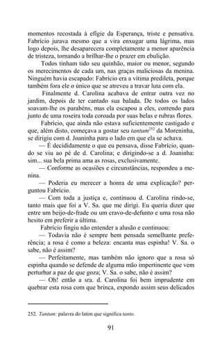 momentos recostada à efígie da Esperança, triste e pensativa.
Fabrício jurava mesmo que a vira enxugar uma lágrima, mas
logo depois, lhe desaparecera completamente a menor aparência
de tristeza, tornando a brilhar-lhe o prazer em ebulição.
      Todos tinham tido seu quinhão, maior ou menor, segundo
os merecimentos de cada um, nas graças maliciosas da menina.
Ninguém havia escapado: Fabrício era a vítima predileta, porque
também fora ele o único que se atreveu a travar luta com ela.
      Finalmente d. Carolina acabava de entrar outra vez no
jardim, depois de ter cantado sua balada. De todos os lados
soavam-lhe os parabéns, mas ela escapou a eles, correndo para
junto de uma roseira toda coroada por suas belas e rubras flores.
      Fabrício, que ainda não estava suficientemente castigado e
que, além disto, começava a gostar seu tantum252 da Moreninha,
se dirigiu com d. Joaninha para o lado em que ela se achava.
     — É decididamente o que eu pensava, disse Fabrício, quan-
do se viu ao pé de d. Carolina; e dirigindo-se a d. Joaninha:
sim... sua bela prima ama as rosas, exclusivamente.
     — Conforme as ocasiões e circunstâncias, respondeu a me-
nina.
     — Poderia eu merecer a honra de uma explicação? per-
guntou Fabrício.
     — Com toda a justiça e, continuou d. Carolina rindo-se,
tanto mais que foi a V. Sa. que me dirigi. Eu queria dizer que
entre um beijo-de-frade ou um cravo-de-defunto e uma rosa não
hesito em preferir a última.
      Fabrício fingiu não entender a alusão e continuou:
     — Todavia não é sempre bem pensada semelhante prefe-
rência; a rosa é como a beleza: encanta mas espinha! V. Sa. o
sabe, não é assim?
     — Perfeitamente, mas também não ignoro que a rosa só
espinha quando se defende de alguma mão impertinente que vem
perturbar a paz de que goza; V. Sa. o sabe, não é assim?
     — Oh! então a sra. d. Carolina foi bem imprudente em
quebrar esta rosa com que brinca, expondo assim seus delicados



252. Tantum: palavra do latim que significa tanto.

                                     91
 