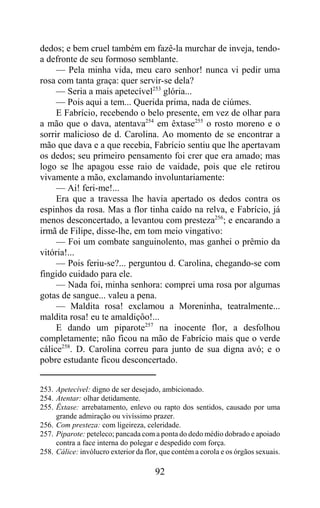 dedos; e bem cruel também em fazê-la murchar de inveja, tendo-
a defronte de seu formoso semblante.
     — Pela minha vida, meu caro senhor! nunca vi pedir uma
rosa com tanta graça: quer servir-se dela?
     — Seria a mais apetecível253 glória...
     — Pois aqui a tem... Querida prima, nada de ciúmes.
     E Fabrício, recebendo o belo presente, em vez de olhar para
a mão que o dava, atentava254 em êxtase255 o rosto moreno e o
sorrir malicioso de d. Carolina. Ao momento de se encontrar a
mão que dava e a que recebia, Fabrício sentiu que lhe apertavam
os dedos; seu primeiro pensamento foi crer que era amado; mas
logo se lhe apagou esse raio de vaidade, pois que ele retirou
vivamente a mão, exclamando involuntariamente:
     — Ai! feri-me!...
     Era que a travessa lhe havia apertado os dedos contra os
espinhos da rosa. Mas a flor tinha caído na relva, e Fabrício, já
menos desconcertado, a levantou com presteza256; e encarando a
irmã de Filipe, disse-lhe, em tom meio vingativo:
     — Foi um combate sanguinolento, mas ganhei o prêmio da
vitória!...
     — Pois feriu-se?... perguntou d. Carolina, chegando-se com
fingido cuidado para ele.
     — Nada foi, minha senhora: comprei uma rosa por algumas
gotas de sangue... valeu a pena.
     — Maldita rosa! exclamou a Moreninha, teatralmente...
maldita rosa! eu te amaldiçôo!...
     E dando um piparote257 na inocente flor, a desfolhou
completamente; não ficou na mão de Fabrício mais que o verde
cálice258. D. Carolina correu para junto de sua digna avó; e o
pobre estudante ficou desconcertado.


253. Apetecível: digno de ser desejado, ambicionado.
254. Atentar: olhar detidamente.
255. Êxtase: arrebatamento, enlevo ou rapto dos sentidos, causado por uma
     grande admiração ou vivíssimo prazer.
256. Com presteza: com ligeireza, celeridade.
257. Piparote: peteleco; pancada com a ponta do dedo médio dobrado e apoiado
     contra a face interna do polegar e despedido com força.
258. Cálice: invólucro exterior da flor, que contém a corola e os órgãos sexuais.

                                      92
 