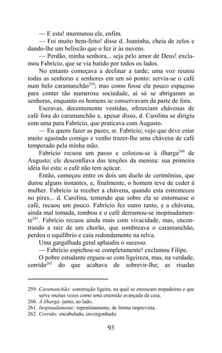 — E esta! murmurou ele, enfim.
     — Foi muito bem-feito! disse d. Joaninha, cheia de zelos e
dando-lhe um beliscão que o fez ir às nuvens.
     — Perdão, minha senhora... seja pelo amor de Deus! excla-
mou Fabrício, que se via batido por todos os lados.
     No entanto começava a declinar a tarde; uma voz reuniu
todas as senhoras e senhores em um só ponto: serviu-se o café
num belo caramanchão259; mas como fosse ele pouco espaçoso
para conter tão numerosa sociedade, aí só se abrigaram as
senhoras, enquanto os homens se conservavam da parte de fora.
     Escravas, decentemente vestidas, ofereciam chávenas de
café fora do caramanchão e, apesar disso, d. Carolina se dirigiu
com uma para Fabrício, que praticava com Augusto.
     — Eu quero fazer as pazes, sr. Fabrício; vejo que deve estar
muito agastado comigo e venho trazer-lhe uma chávena de café
temperado pela minha mão.
     Fabrício recuou um passo e colocou-se à ilharga260 de
Augusto; ele desconfiava das tenções da menina: sua primeira
idéia foi esta: o café não tem açúcar.
     Então, começou entre os dois um duelo de cerimônias, que
durou alguns instantes, e, finalmente, o homem teve de ceder à
mulher. Fabrício ia receber a chávena, quando esta estremeceu
no pires... d. Carolina, temendo que sobre ela se entornasse o
café, recuou um pouco. Fabrício fez outro tanto, e a chávena,
ainda mal tomada, tombou e o café derramou-se inopinadamen-
te261. Fabrício recuou ainda mais com vivacidade, mas, encon-
trando a raiz de um chorão, que sombreava o caramanchão,
perdeu o equilíbrio e caiu redondamente na relva.
     Uma gargalhada geral aplaudiu o sucesso.
     — Fabrício espichou-se completamente! exclamou Filipe.
     O pobre estudante ergueu-se com ligeireza, mas, na verdade,
corrido262 do que acabava de sobrevir-lhe; as risadas


259. Caramanchão: construção ligeira, na qual se enroscam trepadeiras e que
     serve muitas vezes como uma extensão avançada da casa.
260. À ilharga: junto, ao lado.
261. Inopinadamente: repentinamente, de forma imprevista.
262. Corrido: encabulado, envergonhado.

                                   93
 