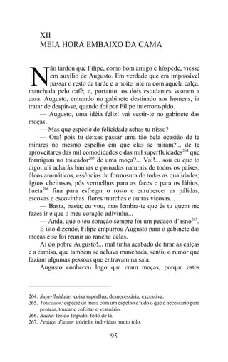 XII
     MEIA HORA EMBAIXO DA CAMA

         ão tardou que Filipe, como bom amigo e hóspede, viesse

N        em auxílio de Augusto. Em verdade que era impossível
         passar o resto da tarde e a noite inteira com aquela calça,
manchada pelo café; e, portanto, os dois estudantes voaram a
casa. Augusto, entrando no gabinete destinado aos homens, ia
tratar de despir-se, quando foi por Filipe interrom-pido.
     — Augusto, uma idéia feliz! vai vestir-te no gabinete das
moças.
     — Mas que espécie de felicidade achas tu nisso?
     — Ora! pois tu deixas passar uma tão bela ocasião de te
mirares no mesmo espelho em que elas se miram?... de te
aproveitares das mil comodidades e das mil superfluidades264 que
formigam no toucador265 de uma moça?... Vai!... sou eu que to
digo; ali acharás banhas e pomadas naturais de todos os países;
óleos aromáticos, essências de formosura de todas as qualidades;
águas cheirosas, pós vermelhos para as faces e para os lábios,
baeta266 fina para esfregar o rosto e enrubescer as pálidas,
escovas e escovinhas, flores murchas e outras viçosas...
     — Basta, basta; eu vou, mas lembra-te que és tu quem me
fazes ir e que o meu coração adivinha...
     — Anda, que o teu coração sempre foi um pedaço d’asno267.
     E isto dizendo, Filipe empurrou Augusto para o gabinete das
moças e se foi reunir ao rancho delas.
     Ai do pobre Augusto!... mal tinha acabado de tirar as calças
e a camisa, que também se achava manchada, sentiu o rumor que
faziam algumas pessoas que entravam na sala.
     Augusto conheceu logo que eram moças, porque estes



264. Superfluidade: coisa supérflua, desnecessária, excessiva.
265. Toucador: espécie de mesa com um espelho e tudo o que é necessário para
     pentear, toucar e enfeitar o vestuário.
266. Baeta: tecido felpudo, feito de lã.
267. Pedaço d’asno: toleirão, indivíduo muito tolo.

                                    95
 