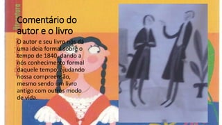 Comentário do
autor e o livro
O autor e seu livro nós dá
uma ideia formal sobre o
tempo de 1840, dando a
nós conhecimento formal
daquele tempo, ajudando
nossa compreensão,
mesmo sendo um livro
antigo com outros modo
de vida.
 