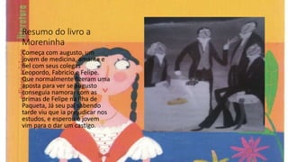 Resumo do livro a
Moreninha
Começa com augusto, um
jovem de medicina, amante e
fiel com seus colegas
Leopordo, Fabricio e Felipe.
Que normalmente fizeram uma
aposta para ver se augusto
conseguia namorar com as
primas de Felipe na Ilha de
Paqueta, Já seu pai sabendo
tarde viu que ia prejudicar nos
estudos, e esperou o jovem
vim para o dar um castigo.
 