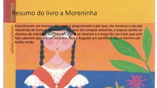 Resumo do livro a Moreninha
• Encontraram um menino chorando e perguntaram o por que, ele mostrou o seu pai
morrendo de fome e deram dinheiro para ele comprar alimento, a esposa vendo os
chamou de anjinhos, eles falaram que ia se casaram e a moça fez um trato que com
fato saberem que era um ao outro deu a Augusto um camifeu e deu a menina um
botão verde.
 