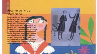 Resumo do livro a
Moreninha
Augusto foi ver Fabrício dizendo
que não queria mas aposta,
Fabricio negou e começaram a
brigar, no ultimo encontro
chamou o pai para apresentar as
primas etc... De Leopordo e Dona
Ana recusou que ele casa –se com
a neta pois ele deveria casar com
outra, Augusto não gostou e com
seu botão verde de lado de fora
entrou no quarto de Carolina, e
viu o camifeu e percebeu que ela
era a menina e começou a beijar
seus pés como ela desejava.
 