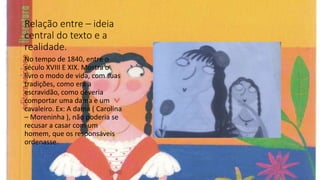 Relação entre – ideia
central do texto e a
realidade.
No tempo de 1840, entre o
século XVIII E XIX. Mostra o
livro o modo de vida, com suas
tradições, como era a
escravidão, como deveria
comportar uma dama e um
cavaleiro. Ex: A dama ( Carolina
– Moreninha ), não poderia se
recusar a casar com um
homem, que os responsáveis
ordenasse.
 