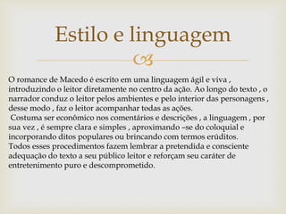 
Estilo e linguagem
O romance de Macedo é escrito em uma linguagem ágil e viva ,
introduzindo o leitor diretamente no centro da ação. Ao longo do texto , o
narrador conduz o leitor pelos ambientes e pelo interior das personagens ,
desse modo , faz o leitor acompanhar todas as ações.
Costuma ser econômico nos comentários e descrições , a linguagem , por
sua vez , é sempre clara e simples , aproximando –se do coloquial e
incorporando ditos populares ou brincando com termos erúditos.
Todos esses procedimentos fazem lembrar a pretendida e consciente
adequação do texto a seu público leitor e reforçam seu caráter de
entretenimento puro e descomprometido.
 