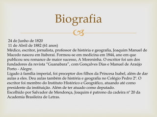 
Biografia
24 de Junho de 1820
11 de Abril de 1882 (61 anos)
Médico, escritor, jornalista, professor de história e geografia, Joaquim Manuel de
Macedo nasceu em Itaboraí. Formou-se em medicina em 1844, ano em que
publicou seu romance de maior sucesso, A Moreninha. O escritor foi um dos
fundadores da revista “Guanabara”, com Gonçalves Dias e Manuel de Araújo
Porto - Alegre.
Ligado à família imperial, foi preceptor dos filhos da Princesa Isabel, além de dar
aulas a eles. Deu aulas também de história e geografia no Colégio Pedro 2º. O
escritor foi membro do Instituto Histórico e Geográfico, atuando até como
presidente da instituição. Além de ter atuado como deputado.
Escolhido por Salvador de Mendonça, Joaquim é patrono da cadeira nº 20 da
Academia Brasileira de Letras.
 