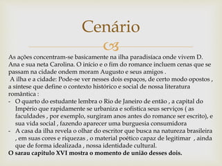 
Cenário
As ações concentram-se basicamente na ilha paradisíaca onde vivem D.
Ana e sua neta Carolina. O início e o fim do romance incluem cenas que se
passam na cidade ondem moram Augusto e seus amigos .
A ilha e a cidade: Pode-se ver nesses dois espaços, de certo modo opostos ,
a síntese que define o contexto histórico e social de nossa literatura
romântica :
- O quarto do estudante lembra o Rio de Janeiro de então , a capital do
Império que rapidamente se urbaniza e sofistica seus serviços ( as
faculdades , por exemplo, surgiram anos antes do romance ser escrito), e
sua vida social , fazendo aparecer uma burguesia consumidora
- A casa da ilha revela o olhar do escritor que busca na natureza brasileira
, em suas cores e riquezas , o material poético capaz de legitimar , ainda
que de forma idealizada , nossa identidade cultural.
O sarau capitulo XVI mostra o momento de união desses dois.
 