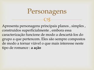 
Personagens
Apresenta personagens principais planos , simples ,
construídos superficialmente , embora essa
caracterização funcione de modo a descartá-los do
grupo a que pertencem. Eles são sempre compostos
de modo a tornar viável o que mais interesse neste
tipo de romance : a ação
 