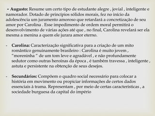 - Augusto: Resume um certo tipo de estudante alegre , jovial , inteligente e
namorador. Dotado de princípios sólidos morais, fez no início da
adolescência um juramento amoroso que retardará a concretização de seu
amor por Carolina . Esse impedimento de ordem moral permitirá o
desenvolvimento de várias ações até que , no final, Carolina revelará ser ela
mesma a menina a quem ele jurara amor eterno.
- Carolina: Caracterização significativa para a criação de um mito
romântico genuinamente brasileiro : Carolina é muito jovem ,
“moreninha “ de um tom leve e agradável , e não profundamente
sedutor como outras heroínas da época , é também travessa , inteligente ,
astuta e persistente na obtenção de seus desejos.
- Secundários: Compõem o quadro social necessário para colocar a
história em movimento ou propiciar informações de certos dados
essenciais à trama. Representam , por meio de certas características , a
sociedade burguesa da capital do império
 