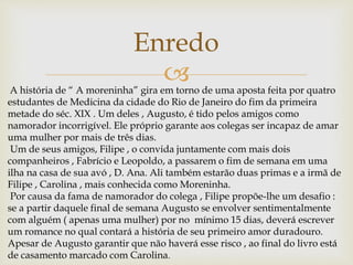 
Enredo
A história de “ A moreninha” gira em torno de uma aposta feita por quatro
estudantes de Medicina da cidade do Rio de Janeiro do fim da primeira
metade do séc. XIX . Um deles , Augusto, é tido pelos amigos como
namorador incorrigível. Ele próprio garante aos colegas ser incapaz de amar
uma mulher por mais de três dias.
Um de seus amigos, Filipe , o convida juntamente com mais dois
companheiros , Fabrício e Leopoldo, a passarem o fim de semana em uma
ilha na casa de sua avó , D. Ana. Ali também estarão duas primas e a irmã de
Filipe , Carolina , mais conhecida como Moreninha.
Por causa da fama de namorador do colega , Filipe propõe-lhe um desafio :
se a partir daquele final de semana Augusto se envolver sentimentalmente
com alguém ( apenas uma mulher) por no mínimo 15 dias, deverá escrever
um romance no qual contará a história de seu primeiro amor duradouro.
Apesar de Augusto garantir que não haverá esse risco , ao final do livro está
de casamento marcado com Carolina.
 