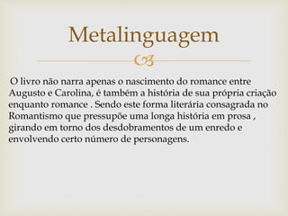 
Metalinguagem
O livro não narra apenas o nascimento do romance entre
Augusto e Carolina, é também a história de sua própria criação
enquanto romance . Sendo este forma literária consagrada no
Romantismo que pressupõe uma longa história em prosa ,
girando em torno dos desdobramentos de um enredo e
envolvendo certo número de personagens.
 