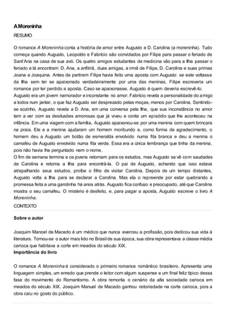 AMoreninha
RESUMO
O romance A Moreninha conta a história de amor entre Augusto e D. Carolina (a moreninha). Tudo
começa quando Augusto, Leopoldo e Fabrício são convidados por Filipe para passar o feriado de
Sant’Ana na casa de sua avó. Os quatro amigos estudantes de medicina vão para a Ilha passar o
feriado e lá encontram D. Ana, a anfitriã, duas amigas, a irmã de Filipe, D. Carolina e suas primas
Joana e Joaquina. Antes de partirem Filipe havia feito uma aposta com Augusto: se este voltasse
da Ilha sem ter se apaixonado verdadeiramente por uma das meninas, Filipe escreveria um
romance por ter perdido a aposta. Caso se apaixonasse, Augusto é quem deveria escrevê-lo.
Augusto era um jovem namorador e inconstante no amor. Fabrício revela a personalidade do amigo
a todos num jantar, o que faz Augusto ser desprezado pelas moças, menos por Carolina. Sentindo-
se sozinho, Augusto revela a D. Ana, em uma conversa pela Ilha, que sua inconstância no amor
tem a ver com as desilusões amorosas que já viveu e conta um episódio que lhe aconteceu na
infância. Em uma viagem com a família, Augusto apaixonou-se por uma menina com quem brincara
na praia. Ele e a menina ajudaram um homem moribundo e, como forma de agradecimento, o
homem deu a Augusto um botão de esmeralda envolvido numa fita branca e deu a menina o
camafeu de Augusto envolvido numa fita verde. Essa era a única lembrança que tinha da menina,
pois não havia lhe perguntado nem o nome.
O fim de semana termina e os jovens retornam para os estudos, mas Augusto se vê com saudades
de Carolina e retorna a Ilha para encontrá-la. O pai de Augusto, achando que isso estava
atrapalhando seus estudos, proíbe o filho de visitar Carolina. Depois de um tempo distantes,
Augusto volta a Ilha para se declarar a Carolina. Mas ela o repreende por estar quebrando a
promessa feita a uma garotinha há anos atrás. Augusto fica confuso e preocupado, até que Carolina
mostra o seu camafeu. O mistério é desfeito, e, para pagar a aposta, Augusto escreve o livro A
Moreninha.
CONTEXTO
Sobre o autor
Joaquim Manoel de Macedo é um médico que nunca exerceu a profissão, pois dedicou sua vida à
literatura. Tornou-se o autor mais lido no Brasil de sua época, sua obra representava a classe média
carioca que habitava a corte em meados do século XIX.
Importância do livro
O romance A Moreninha é considerado o primeiro romance romântico brasileiro. Apresenta uma
linguagem simples, um enredo que prende o leitor com algum suspense e um final feliz típico dessa
fase do movimento do Romantismo. A obra remonta o cenário da alta sociedade carioca em
meados do século XIX. Joaquim Manuel de Macedo ganhou notoriedade na corte carioca, pois a
obra caiu no gosto do público.
 