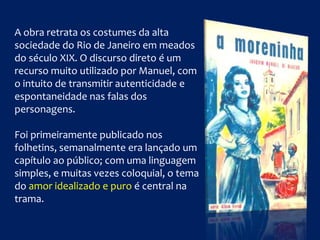 A obra retrata os costumes da alta
sociedade do Rio de Janeiro em meados
do século XIX. O discurso direto é um
recurso muito utilizado por Manuel, com
o intuito de transmitir autenticidade e
espontaneidade nas falas dos
personagens.
Foi primeiramente publicado nos
folhetins, semanalmente era lançado um
capítulo ao público; com uma linguagem
simples, e muitas vezes coloquial, o tema
do amor idealizado e puro é central na
trama.
 