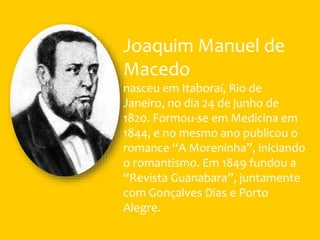 Joaquim Manuel de
Macedo
nasceu em Itaboraí, Rio de
Janeiro, no dia 24 de junho de
1820. Formou-se em Medicina em
1844, e no mesmo ano publicou o
romance “A Moreninha”, iniciando
o romantismo. Em 1849 fundou a
“Revista Guanabara”, juntamente
com Gonçalves Dias e Porto
Alegre.
 