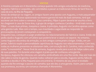 SÍNTESE
A história contada em A Moreninha começa quando três amigos estudantes de medicina,
Augusto, Fabrício e Leopoldo, são convidados a passar as tradicionais férias de Sant’Ana na
casa da avó, na ilha de Paquetá.
Antes de embarcar na viagem, os amigos fazem uma aposta com Augusto, o mais paquerador
do grupo: se ele ficasse apaixonado na mesma garota há mais de duas semanas, terá que
escrever um livro sobre o romance. Caso contrário, Filipe é quem deveria ter escrito o livro.
Ao chegarem à casa de Dona Ana, o grupo de amigos conheceu Carolina – irmã mais nova de
Filipe – e suas duas primas, Joaquina e Joana. A princípio, Augusto via Carolina apenas como
uma garota rude. Mas com o tempo, sua vivacidade e sagacidade ao responder às
provocações do jovem começaram a conquistá-lo.
Enquanto isso, começam a surgir problemas no relacionamento de Fabrício e Joana. Então ele
pediu ajuda a Augusto com um plano que poderia levar o casal a se separar. No entanto,
como Augusto discordou da armação, os dois amigos começaram a brigar. Então, em um
jantar, Fabricio expôs a personalidade caprichosa de Augusto nos relacionamentos. Com isso,
todas as mulheres presentes se afastaram dele, com exceção de D. Carolina, mais conhecida
como "a moreninha“. Nesse final de semana, Augusto revela para a avó de Felipe sobre uma
de suas paixões. Foi durante uma viagem à praia que ele conheceu uma garota.
Na época, Augusto lhe ofereceu um camafeu embrulhado em uma fita verde. Mas até hoje ele
não sabe o nome da garota. Quando todos voltaram para a escola, Augusto sentiu falta de
Carolina e decidiu ir à Ilha Paquetá para encontrá-la. O mistério de seu amor é revelado
quando ela lhe entrega o pacote de camafeu que ele deu a uma garota. Assim, para cumprir
sua promessa, escreveu um romance chamado A Moreninha.
 