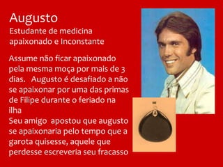 Assume não ficar apaixonado
pela mesma moça por mais de 3
dias. Augusto é desafiado a não
se apaixonar por uma das primas
de Filipe durante o feriado na
ilha
Seu amigo apostou que augusto
se apaixonaria pelo tempo que a
garota quisesse, aquele que
perdesse escreveria seu fracasso
Augusto
Estudante de medicina
apaixonado e Inconstante
 