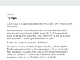 Tempo
A narrativa e a ação dos personagens se dão em tempo linear,
trinta dias.
Os eventos narrados desenrolam-se durante os trinta dias
pelos quais a aposta era válida. A aposta foi feita em 20 de
julho de 1844 uma segunda-feira, e termina no dia do pedido
de casamento, 20 de agosto do mesmo ano.
Existe um recuo ao passado (flashback).
Quando a história se inicia, Augusto está no quinto ano de
Medicina e conquistara, entre os amigos, a fama de incerta.
Nos capítulos, o autor conta-nos a origem da instabilidade
amorosa do herói. Tudo começara há oito anos, quando
Augusto contava 13, e Carolina 7 anos de idade.
 