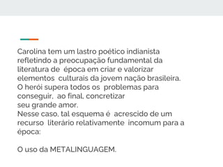 Carolina tem um lastro poético indianista
refletindo a preocupação fundamental da
literatura de época em criar e valorizar
elementos culturais da jovem nação brasileira.
O herói supera todos os problemas para
conseguir, ao final, concretizar
seu grande amor.
Nesse caso, tal esquema é acrescido de um
recurso literário relativamente incomum para a
época:
O uso da METALINGUAGEM.
 