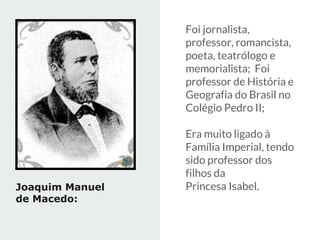 Foi jornalista,
professor, romancista,
poeta, teatrólogo e
memorialista; Foi
professor de História e
Geografia do Brasil no
Colégio Pedro II;
Era muito ligado à
Família Imperial, tendo
sido professor dos
filhos da
Princesa Isabel.
Joaquim Manuel
de Macedo:
 